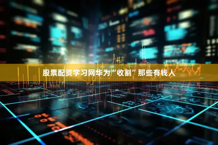 股票配资学习网华为“收割”那些有钱人