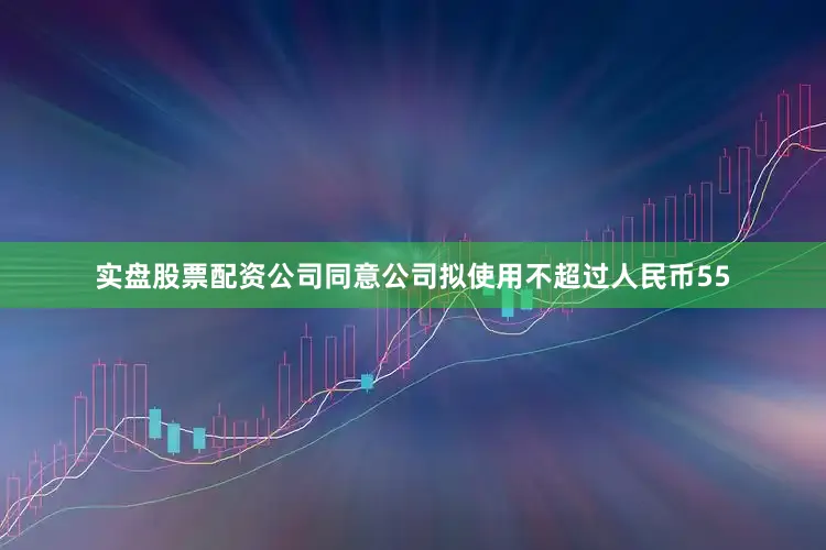 实盘股票配资公司同意公司拟使用不超过人民币55
