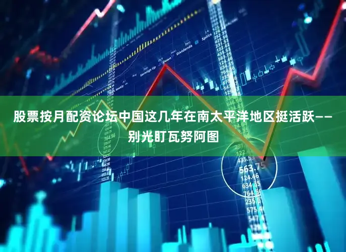 股票按月配资论坛中国这几年在南太平洋地区挺活跃——别光盯瓦努阿图